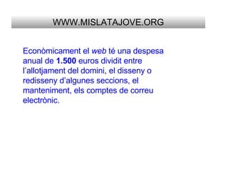 WWW.MISLATAJOVE.ORG Econòmicament el  web  té una despesa anual de  1.500  euros dividit entre l’allotjament del domini, el disseny o redisseny d’algunes seccions, el manteniment, els comptes de correu electrònic. 