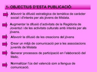 1- OBJECTIUS D’ESTA PUBLICACIÓ : A favorir la difusió estratègica de temàtica de caràcter social i d'interés per als jóvens de Mislata. A ugmentar la difusió d’activitats de la Regidoria de Joventut i de les activitats culturals amb interés per als jóvens. A favorir la difusió de les creacions del jóvens C rear un mitjà de comunicació per a les associacions juvenils de Mislata G enerar processos de participació en l’elaboració del Melic. N ormalitzar l’ús del valencià com a llengua de comunicació. 