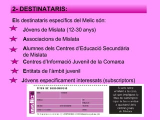 2- DESTINATARIS: E ls destinataris específics del Melic són: J óvens de Mislata (12-30 anys) A ssociacions de Mislata A lumnes dels Centres d’Educació Secundària de Mislata J óvens específicament interessats (subscriptors) C entres d’Informació Juvenil de la Comarca E ntitats de l’àmbit juvenil 