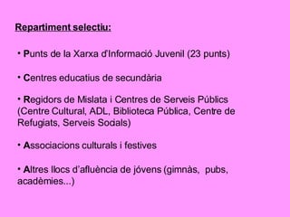 Repartiment selectiu: P unts de la Xarxa d’Informació Juvenil (23 punts) C entres educatius de secundària R egidors de Mislata i Centres de Serveis Públics (Centre Cultural, ADL, Biblioteca Pública, Centre de Refugiats, Serveis Socials) A ssociacions culturals i festives A ltres llocs d’afluència de jóvens (gimnàs,  pubs, acadèmies...) 