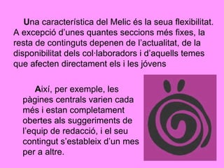 U na característica del Melic és la seua flexibilitat. A excepció d’unes quantes seccions més fixes, la resta de continguts depenen de l’actualitat, de la disponibilitat dels col·laboradors i d’aquells temes que afecten directament els i les jóvens A ixí, per exemple, les pàgines centrals varien cada més i estan completament obertes als suggeriments de l’equip de redacció, i el seu contingut s’estableix d’un mes per a altre. 