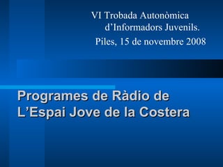Programes de Ràdio de  L’Espai Jove de la Costera VI Trobada Autonòmica  d’Informadors Juvenils. Piles, 15 de novembre 2008 
