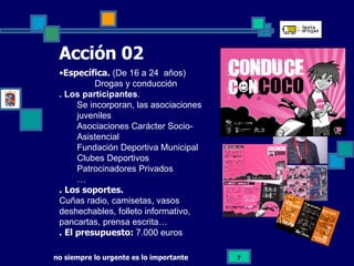 Acción 02   Específica.  (De 16 a 24  años) Drogas y conducción . Los participantes . Se incorporan, las asociaciones juveniles Asociaciones Carácter Socio-Asistencial Fundación Deportiva Municipal Clubes Deportivos Patrocinadores Privados … . Los soportes. Cuñas radio, camisetas, vasos deshechables, folleto informativo, pancartas, prensa escrita…  . El presupuesto:   7.000 euros 