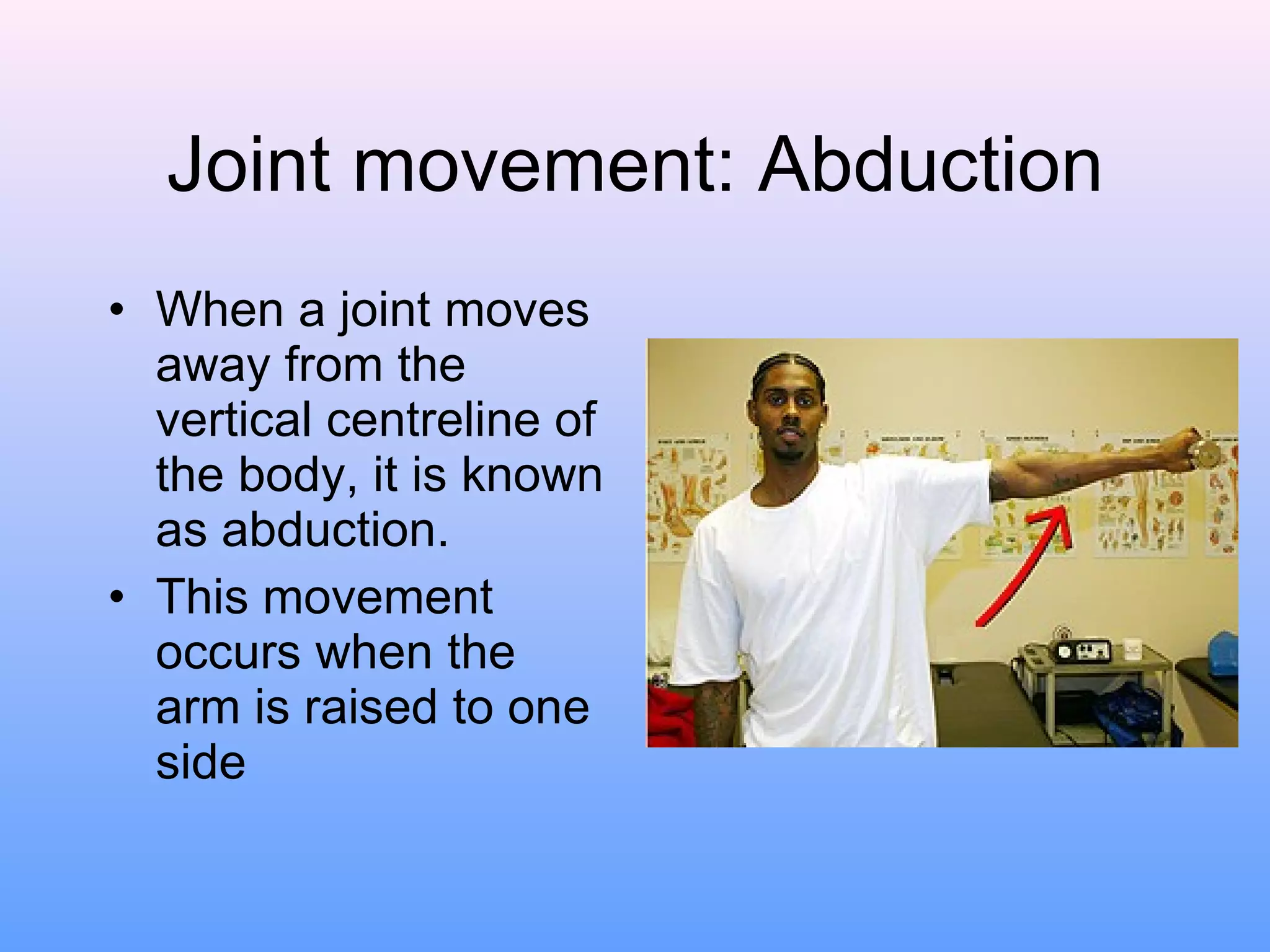 Joint movement: Abduction When a joint moves away from the vertical centreline of the body, it is known as abduction. This movement occurs when the arm is raised to one side 