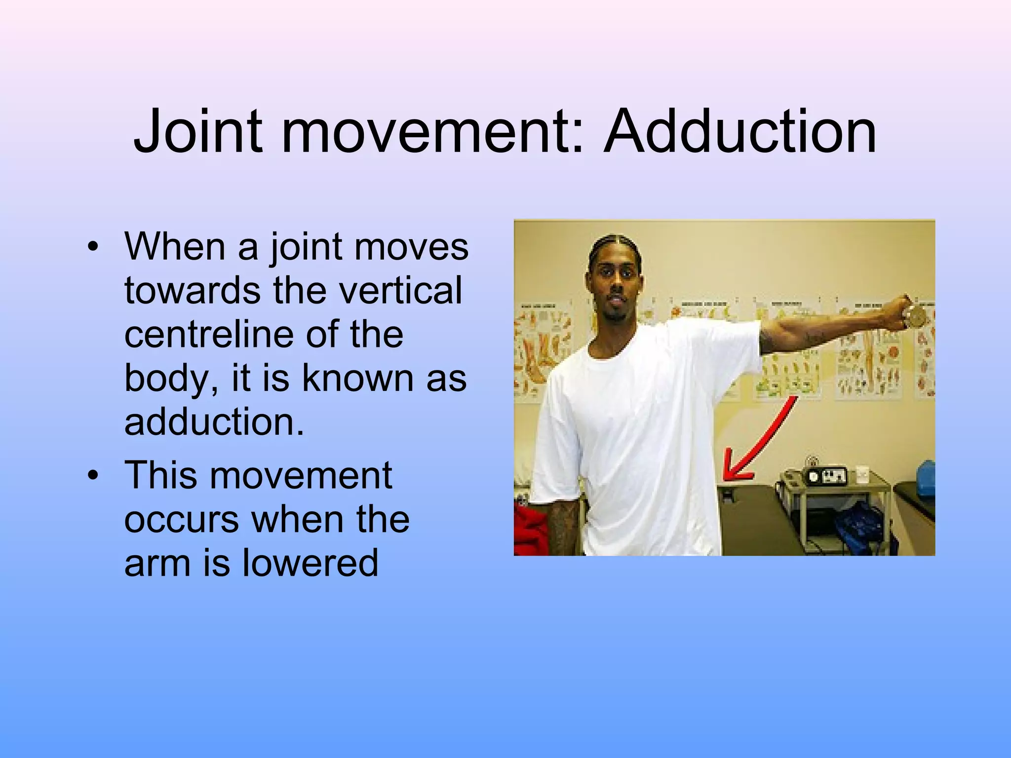 Joint movement: Adduction When a joint moves towards the vertical centreline of the body, it is known as adduction. This movement occurs when the arm is lowered 