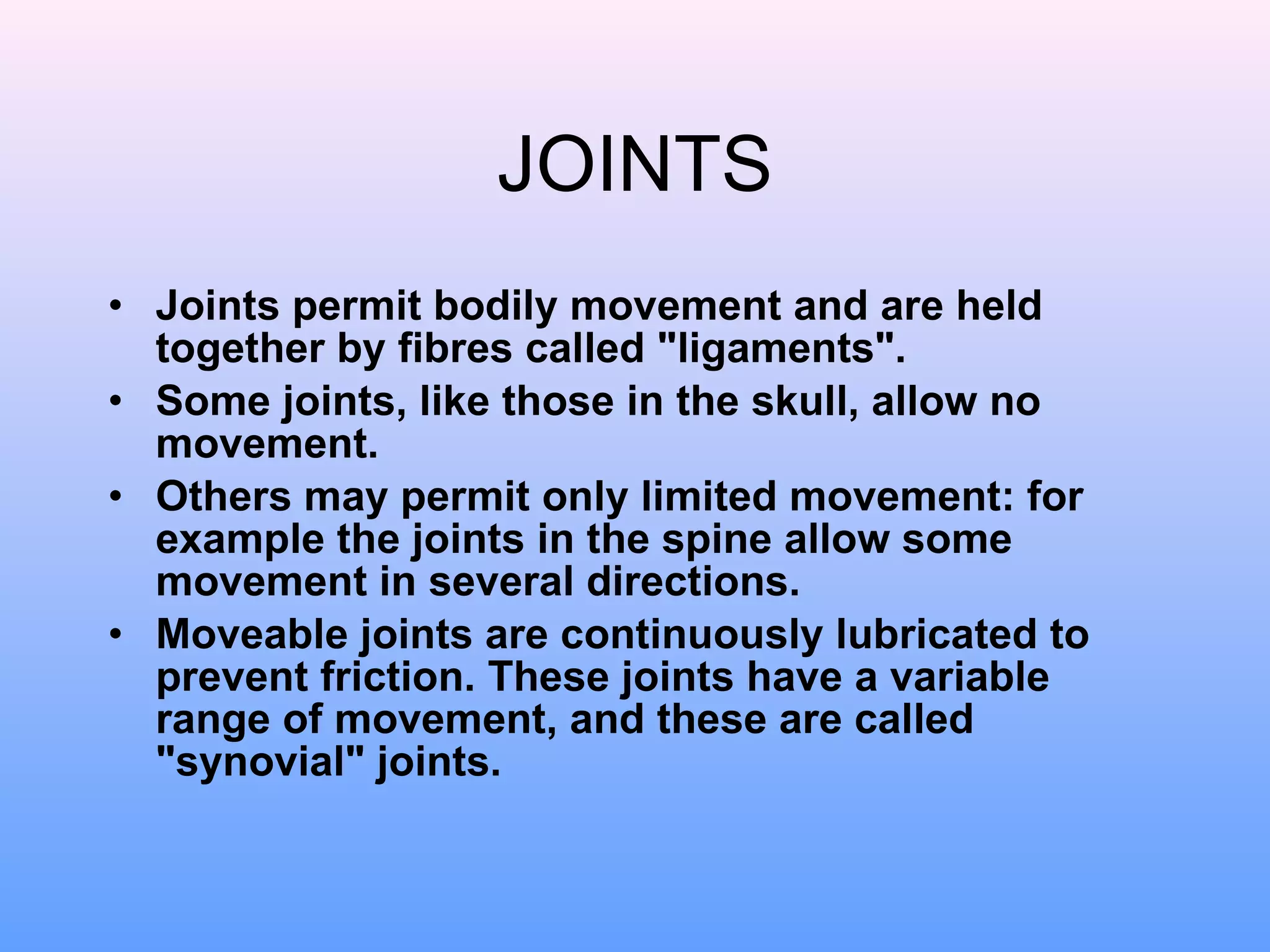 JOINTS Joints permit bodily movement and are held together by fibres called "ligaments".  Some joints, like those in the skull, allow no movement.  Others may permit only limited movement: for example the joints in the spine allow some movement in several directions.  Moveable joints are continuously lubricated to prevent friction. These joints have a variable range of movement, and these are called "synovial" joints.  