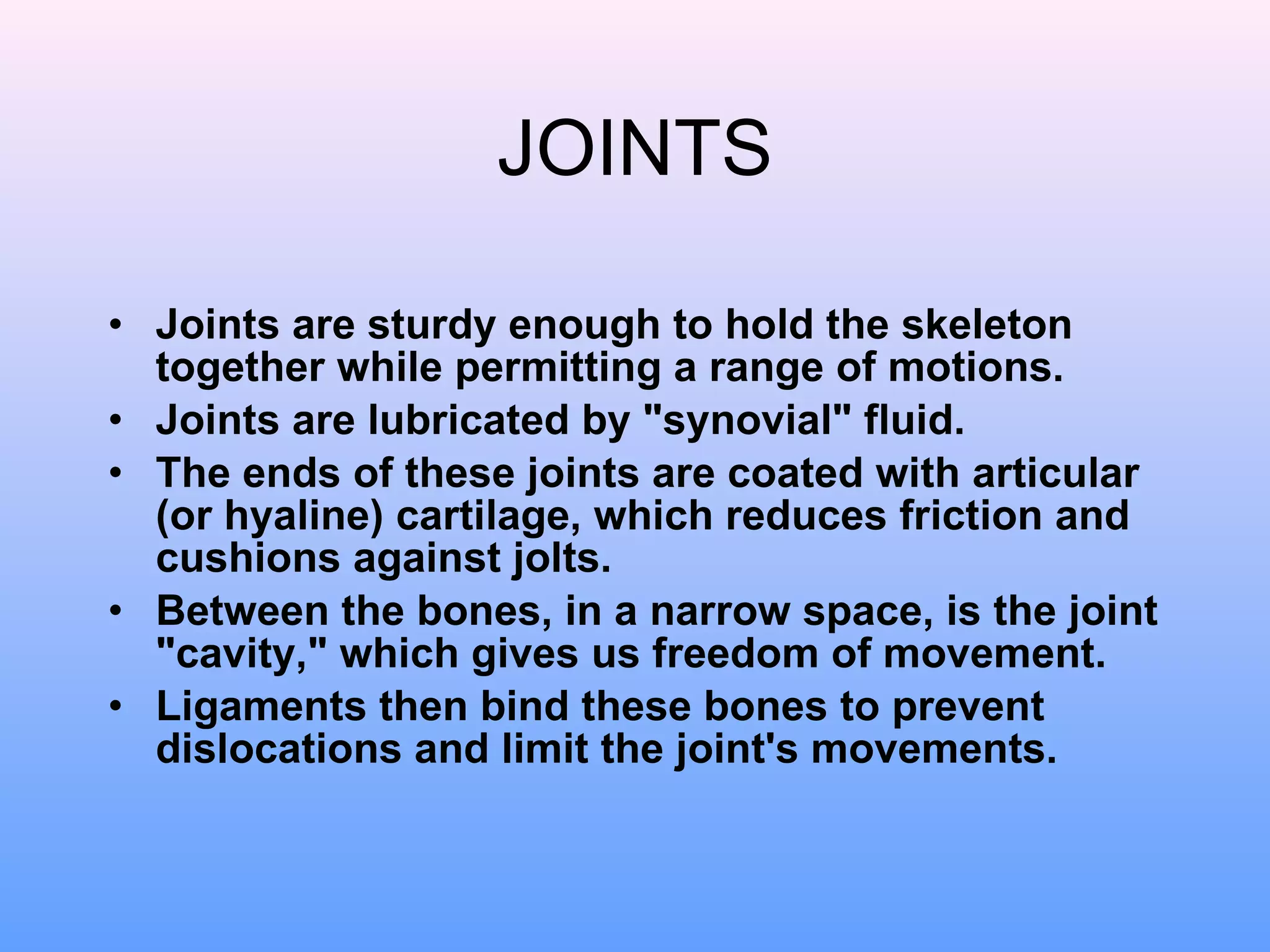 JOINTS Joints are sturdy enough to hold the skeleton together while permitting a range of motions.  Joints are lubricated by "synovial" fluid. The ends of these joints are coated with articular (or hyaline) cartilage, which reduces friction and cushions against jolts.  Between the bones, in a narrow space, is the joint "cavity," which gives us freedom of movement.  Ligaments then bind these bones to prevent dislocations and limit the joint's movements.  