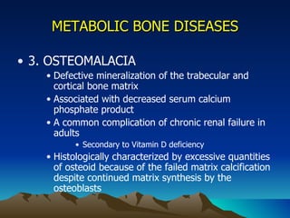 METABOLIC BONE DISEASES 3. OSTEOMALACIA Defective mineralization of the trabecular and cortical bone matrix Associated with decreased serum calcium phosphate product A common complication of chronic renal failure in adults Secondary to Vitamin D deficiency Histologically characterized by excessive quantities of osteoid because of the failed matrix calcification despite continued matrix synthesis by the osteoblasts 