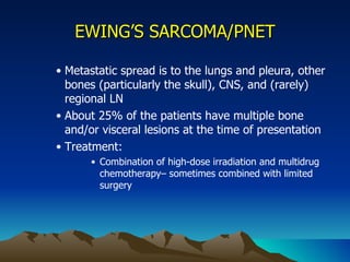 EWING’S SARCOMA/PNET Metastatic spread is to the lungs and pleura, other bones (particularly the skull), CNS, and (rarely) regional LN About 25% of the patients have multiple bone and/or visceral lesions at the time of presentation Treatment: Combination of high-dose irradiation and multidrug chemotherapy– sometimes combined with limited surgery 