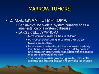 MARROW TUMORS 2. MALIGNANT LYMPHOMA Can involve the skeletal system primarily or as a manifestation of a systemic disease LARGE CELL LYMPHOMA More common in adults than in children 60% of cases occurring in patients over 30 y/o No sex predilection Most cases involve the diaphysis or metaphysis og long bones or vertebrae producing patchy cortical and medullary destruction associated with minimal to moderate periosteal reaction The tumor is pinkish gray and granular, frequently extends into the soft tissues and invades the muscle 
