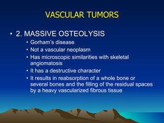 VASCULAR TUMORS 2. MASSIVE OSTEOLYSIS Gorham’s disease Not a vascular neoplasm Has microscopic similarities with skeletal angiomatosis It has a destructive character It results in reabsorption of a whole bone or several bones and the filling of the residual spaces by a heavy vascularized fibrous tissue 