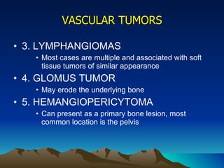 VASCULAR TUMORS 3. LYMPHANGIOMAS Most cases are multiple and associated with soft tissue tumors of similar appearance 4. GLOMUS TUMOR May erode the underlying bone 5. HEMANGIOPERICYTOMA Can present as a primary bone lesion, most common location is the pelvis 