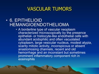 VASCULAR TUMORS 6. EPITHELIOID HEMANGIOENDOTHELIOMA A borderline type of vascular neoplasm characterized microscopically by the presence epithelial- or histiocyte-like endothelial cells with abundant acidophilic and often vacuolated cytoplasm, large vesicular nucleus, modest atypia, scanty mitotic activity, inconspicous or absent anastomosing channels, recent and old hemorrhage and an inconstant but sometimes prominent inflammatory component rich in eosinophils 