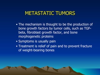 METASTATIC TUMORS The mechanism is thought to be the production of bone growth factors by tumor cells, such as TGF-beta, fibroblast growth factor, and bone morphogenetic proteins Symptoms is usually pain Treatment is relief of pain and to prevent fracture of weight-bearing bones 
