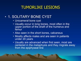 TUMORLIKE LESIONS 1. SOLITARY BONE CYST Unicameral bone cyst Usually occur in long bones, most often in the upper portion of the shaft of the humerus and femur Also seen in the short bones, calcaneus Mostly affects males and are seen in patients under 20 years Usually are advanced when first seen, most are centered in the metaphysis and they migrate away from the epiphyseal line 