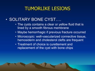 TUMORLIKE LESIONS SOLITARY BONE CYST…. The cysts contains a clear or yellow fluid that is lined by a smooth fibrous membrane Maybe hemorrhagic if previous fracture occurred Microscopic: well-vascularized connective tissue, hemosiderin and cholesterol clefts are frequent Treatment of choice is curettement and replacement of the cyst with bone chips 