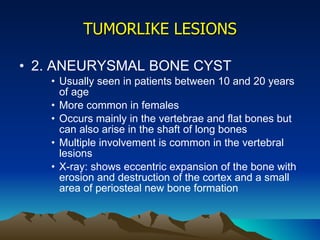 TUMORLIKE LESIONS 2. ANEURYSMAL BONE CYST Usually seen in patients between 10 and 20 years of age More common in females Occurs mainly in the vertebrae and flat bones but can also arise in the shaft of long bones Multiple involvement is common in the vertebral lesions X-ray: shows eccentric expansion of the bone with erosion and destruction of the cortex and a small area of periosteal new bone formation 