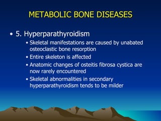 METABOLIC BONE DISEASES 5. Hyperparathyroidism Skeletal manifestations are caused by unabated osteoclastic bone resorption Entire skeleton is affected Anatomic changes of osteitis fibrosa cystica are now rarely encountered Skeletal abnormalities in secondary hyperparathyroidism tends to be milder 