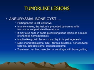 TUMORLIKE LESIONS ANEURYSMAL BONE CYST…. Pathogenesis is still unknown In a few cases, the lesion is preceded by trauma with fracture or subperiosteal hematoma It may also arise in some preexisting bone lesion as a result of changed hemodynamics Insulin-like growth factor-I may play in its pathogenesis Ddx: chondroblastoma, GCT, fibrous dysplasia, nonossifying fibroma, osteoblastoma, chondrosarcoma Treatment : en bloc resection or curettage with bone grafting 