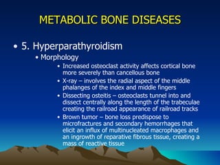 METABOLIC BONE DISEASES 5. Hyperparathyroidism Morphology Increased osteoclast activity affects cortical bone more severely than cancellous bone X-ray – involves the radial aspect of the middle phalanges of the index and middle fingers Dissecting osteitis – osteoclasts tunnel into and dissect centrally along the length of the trabeculae creating the railroad appearance of railroad tracks Brown tumor – bone loss predispose to microfractures and secondary hemorrhages that elicit an influx of multinucleated macrophages and an ingrowth of reparative fibrous tissue, creating a mass of reactive tissue 