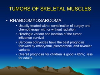TUMORS OF SKELETAL MUSCLES RHABDOMYOSARCOMA  Usually treated with a combination of surgey and chemotherapy with or without radiation Histologic variant and location of the tumor influence survival Sarcoma botryoides have the best prognosis, followed by embryonal, pleomorphic, and alveolar variants Overall prognosis for children is good = 65%;  less for adults 