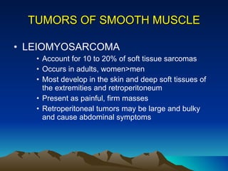 TUMORS OF SMOOTH MUSCLE LEIOMYOSARCOMA Account for 10 to 20% of soft tissue sarcomas Occurs in adults, women>men Most develop in the skin and deep soft tissues of the extremities and retroperitoneum Present as painful, firm masses Retroperitoneal tumors may be large and bulky and cause abdominal symptoms 