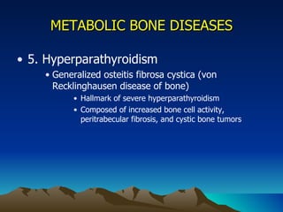 METABOLIC BONE DISEASES 5. Hyperparathyroidism Generalized osteitis fibrosa cystica (von Recklinghausen disease of bone) Hallmark of severe hyperparathyroidism Composed of increased bone cell activity, peritrabecular fibrosis, and cystic bone tumors 