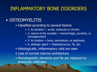 INFLAMMATORY BONE DISORDERS OSTEOMYELITIS Classified according to several factors  1. its duration = acute, subacute or chronic 2. nature of the exudate = hemorrhagic, purulent, or nonsuppurative 3. its location = bone, periosteum, or epiphyses 4. etiologic agent = Staphylococcus, Tb, etc. Histologically, inflammatory cells are seen Loss of normal marrow architecture Hematopoietic elements and fat are replaced by leukocytic infiltrates 