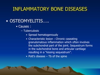 INFLAMMATORY BONE DISEASES OSTEOMYELITIS….. Causes : Tuberculosis Spread hematogenously Characteristic lesion : Chronic caseating granulomatous inflammation which often involves the subchondral part of the joint. Sequestrum forms in the subchondral bone and articular cartilage resulting in a “kissing sequestrum”. Pott’s disease – Tb of the spine 