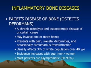 INFLAMMATORY BONE DISEASES PAGET’S DISEASE OF BONE (OSTEITIS DEFORMANS) A chronic osteolytic and osteosclerotic disease of uncertain cause May involve one or more bones Presents with pain, skeletal deformities, and occasionally sarcomatous transformation Usually affects 3% of white population over 40 y/o Incidence increases with age; men>women Most patients are asymptomatic (80-90%) 