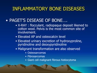 INFLAMMATORY BONE DISEASES PAGET’S DISEASE OF BONE…. X-RAY : flocculant, radiopaque deposit likened to cotton wool. Pelvis is the most common site of involvement. Elevated AP and osteocalcin level Elevated urinary excretion of hydroxyproline, pyridinoline and deoxypyridinoline Malignant transformation are also observed Osteosarcomas Fibrosarcomas Giant cell malignant fibrous histiocytoma 