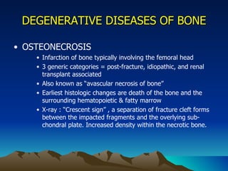 DEGENERATIVE DISEASES OF BONE OSTEONECROSIS Infarction of bone typically involving the femoral head 3 generic categories = post-fracture, idiopathic, and renal transplant associated Also known as “avascular necrosis of bone” Earliest histologic changes are death of the bone and the surrounding hematopoietic & fatty marrow X-ray : “Crescent sign” , a separation of fracture cleft forms between the impacted fragments and the overlying sub-chondral plate. Increased density within the necrotic bone. 