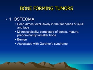 BONE FORMING TUMORS 1. OSTEOMA Seen almost exclusively in the flat bones of skull and face Microscopically: composed of dense, mature, predominantly lamellar bone Benign Associated with Gardner’s syndrome 
