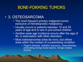BONE-FORMING TUMORS 3. OSTEOSARCOMA The most frequent primary malignant tumor, exclusive of hematopoietic malignancy Usually occurs in patients between 10 and 25 years of age and is rare in pre-school children Another peak age incidence occurs after the age of 40, in association with other disorders Most osteosarcomas arise de novo, but others arise within the context of a preexisting condition Paget’s disease, radiation exposure, chemotherapy, preexisting benign bone lesions, foreign bodies, trauma 