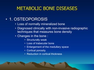 METABOLIC BONE DISEASES 1. OSTEOPOROSIS Loss of normally mineralized bone Diagnosed clinically with non-invasive radiographic techniques that measures bone density Changes in the bone : Structurally weak Loss of trabecular bone Enlargement of the medullary space Cortical porosity Reduction in cortical thickness 
