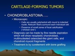 CARTILAGE-FORMING TUMORS CHONDROBLASTOMA….. Microscopic: Cells are usually polyhedral with round to indented nuclei. Reticulin fibers surround each individual cell.  Presence of small zones of focal calcification (“chicken wire”)  Diagnosis can be made by fine needle aspiration which will show neoplastic chondroblast, multinucleated osteoclast-like giant cells, and chondroid myxoid fragments Treatment is by curettement with bone grafting 