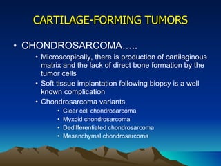 CARTILAGE-FORMING TUMORS CHONDROSARCOMA….. Microscopically, there is production of cartilaginous matrix and the lack of direct bone formation by the tumor cells Soft tissue implantation following biopsy is a well known complication  Chondrosarcoma variants Clear cell chondrosarcoma Myxoid chondrosarcoma Dedifferentiated chondrosarcoma Mesenchymal chondrosarcoma 