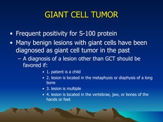 GIANT CELL TUMOR Frequent positivity for S-100 protein Many benign lesions with giant cells have been diagnosed as giant cell tumor in the past A diagnosis of a lesion other than GCT should be favored if: 1. patient is a child 2. lesion is located in the metaphysis or diaphysis of a long bone 3. lesion is multiple 4. lesion is located in the vertebrae, jaw, or bones of the hands or feet 