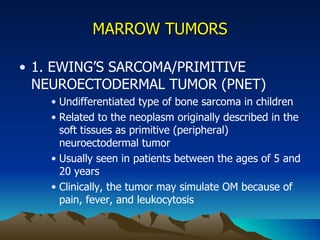 MARROW TUMORS 1. EWING’S SARCOMA/PRIMITIVE NEUROECTODERMAL TUMOR (PNET) Undifferentiated type of bone sarcoma in children Related to the neoplasm originally described in the soft tissues as primitive (peripheral) neuroectodermal tumor Usually seen in patients between the ages of 5 and 20 years Clinically, the tumor may simulate OM because of pain, fever, and leukocytosis 