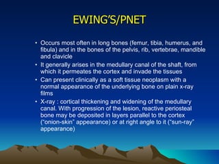 EWING’S/PNET Occurs most often in long bones (femur, tibia, humerus, and fibula) and in the bones of the pelvis, rib, vertebrae, mandible and clavicle It generally arises in the medullary canal of the shaft, from which it permeates the cortex and invade the tissues Can present clinically as a soft tissue neoplasm with a normal appearance of the underlying bone on plain x-ray films X-ray : cortical thickening and widening of the medullary canal. With progression of the lesion, reactive periosteal bone may be deposited in layers parallel to the cortex (“onion-skin” appearance) or at right angle to it (“sun-ray” appearance) 
