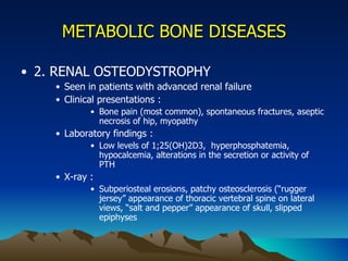 METABOLIC BONE DISEASES 2. RENAL OSTEODYSTROPHY Seen in patients with advanced renal failure Clinical presentations : Bone pain (most common), spontaneous fractures, aseptic necrosis of hip, myopathy Laboratory findings : Low levels of 1;25(OH)2D3,  hyperphosphatemia, hypocalcemia, alterations in the secretion or activity of PTH X-ray :  Subperiosteal erosions, patchy osteosclerosis (“rugger jersey” appearance of thoracic vertebral spine on lateral views, “salt and pepper” appearance of skull, slipped epiphyses 
