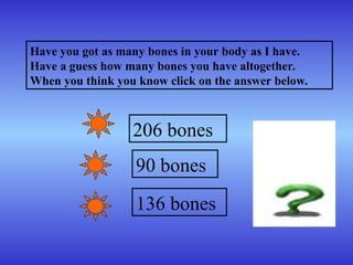 Have you got as many bones in your body as I have.
Have a guess how many bones you have altogether.
When you think you know click on the answer below.
206 bones
90 bones
136 bones
 