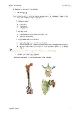 BONES AND WIRES                                                                    Our Anatomy

        Ideas from Anatomy of Movement

           SKELETON (p. 7)

     It is a mobile framework of bones providing rigid support for the body. The bones also
             serve as levers for the action of muscles

             3 basic shapes:

                 long (ulna)
                 short (talus)
                 flat (scapula)

             components:

                 2/3 mineral (mostly calcium salts) RIGIDITY
                 1/3 organic ELASTICITY

             subjected to mechanical strain:

                 gravitational pressure from the body itself
                 movement (muscle contraction)against resistance (lifting a heavy object)
                 gravitational pressure (traction) from external objects (supporting a heavy
                 object)

    Let’s do a research on the weight of the different parts of the body

           Internal anatomy of a BONE (p. 8)

      Bones have evolved to withstand all these types of strain




Looking Inward                                                                                 7
 