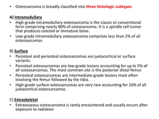 • Osteosarcoma is broadly classified into three histologic subtypes
A) Intramedullary
• High-grade intramedullary osteosarcoma is the classic or conventional
form comprising nearly 80% of osteosarcoma. It is a spindle cell tumor
that produces osteoid or immature bone.
• Low-grade intramedullary osteosarcoma comprises less than 2% of all
osteosarcomas
B) Surface
• Parosteal and periosteal osteosarcomas are juxtacortical or surface
variants.
• Parosteal osteosarcomas are low-grade lesions accounting for up to 5% of
all osteosarcomas. The most common site is the posterior distal femur.
• Periosteal osteosarcomas are intermediate-grade lesions most often
involving the femur followed by the tibia.
• High-grade surface osteosarcomas are very rare accounting for 10% of all
juxtacortical osteosarcomas.
C) Extraskeletal
• Extraosseous osteosarcoma is rarely encountered and usually occurs after
exposure to radiation
 