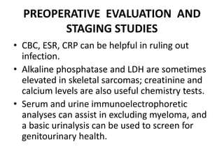 PREOPERATIVE EVALUATION AND
STAGING STUDIES
• CBC, ESR, CRP can be helpful in ruling out
infection.
• Alkaline phosphatase and LDH are sometimes
elevated in skeletal sarcomas; creatinine and
calcium levels are also useful chemistry tests.
• Serum and urine immunoelectrophoretic
analyses can assist in excluding myeloma, and
a basic urinalysis can be used to screen for
genitourinary health.
 