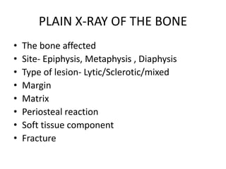 PLAIN X-RAY OF THE BONE
• The bone affected
• Site- Epiphysis, Metaphysis , Diaphysis
• Type of lesion- Lytic/Sclerotic/mixed
• Margin
• Matrix
• Periosteal reaction
• Soft tissue component
• Fracture
 