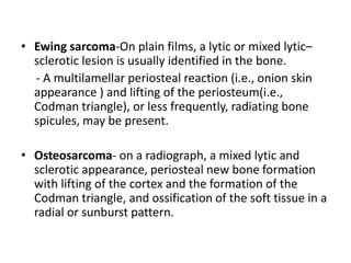 • Ewing sarcoma-On plain films, a lytic or mixed lytic–
sclerotic lesion is usually identified in the bone.
- A multilamellar periosteal reaction (i.e., onion skin
appearance ) and lifting of the periosteum(i.e.,
Codman triangle), or less frequently, radiating bone
spicules, may be present.
• Osteosarcoma- on a radiograph, a mixed lytic and
sclerotic appearance, periosteal new bone formation
with lifting of the cortex and the formation of the
Codman triangle, and ossification of the soft tissue in a
radial or sunburst pattern.
 