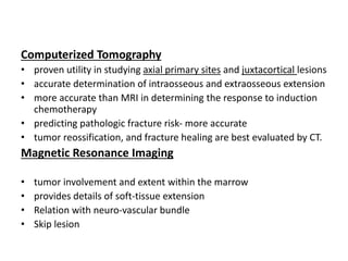 Computerized Tomography
• proven utility in studying axial primary sites and juxtacortical lesions
• accurate determination of intraosseous and extraosseous extension
• more accurate than MRI in determining the response to induction
chemotherapy
• predicting pathologic fracture risk- more accurate
• tumor reossification, and fracture healing are best evaluated by CT.
Magnetic Resonance Imaging
• tumor involvement and extent within the marrow
• provides details of soft-tissue extension
• Relation with neuro-vascular bundle
• Skip lesion
 