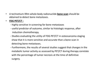 • A technetium-99m whole-body radionuclide bone scan should be
obtained to detect bone metastases.
• FDG PET/CT :
- highly sensitive in screening for bone metastases
- useful predictor of outcome, similar to histologic response, after
induction chemotherapy.
- Studies evaluating the utility of FDG PET/CT in osteosarcoma staging
show that it is more sensitive and accurate than a bone scan in
detecting bone metastases.
- Furthermore, the results of several studies suggest that changes in the
metabolic tumor activity as assessed by PET/CT during therapy correlate
with the percentage of tumor necrosis at the time of definitive
surgery.
 