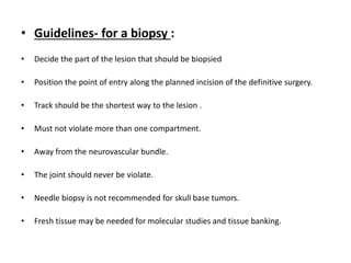 • Guidelines- for a biopsy :
• Decide the part of the lesion that should be biopsied
• Position the point of entry along the planned incision of the definitive surgery.
• Track should be the shortest way to the lesion .
• Must not violate more than one compartment.
• Away from the neurovascular bundle.
• The joint should never be violate.
• Needle biopsy is not recommended for skull base tumors.
• Fresh tissue may be needed for molecular studies and tissue banking.
 